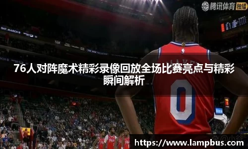 76人对阵魔术精彩录像回放全场比赛亮点与精彩瞬间解析