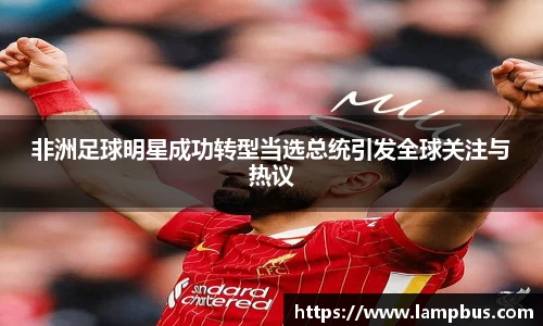 非洲足球明星成功转型当选总统引发全球关注与热议